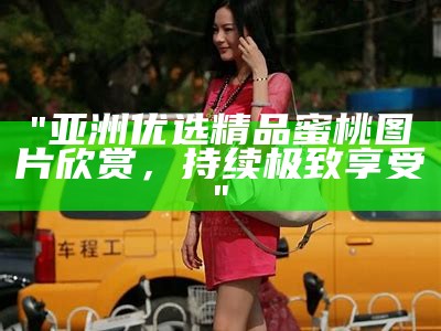 "亚洲优选精品蜜桃图片欣赏，持续极致享受"