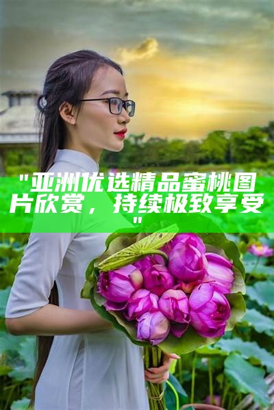 "亚洲优选精品蜜桃图片欣赏，持续极致享受"