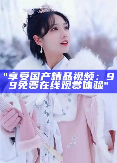 "享受国产精品视频：99免费在线观赏体验"