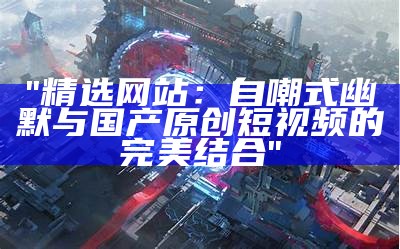 "精选网站：自嘲式幽默与国产原创短视频的完美结合"