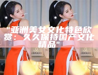"亚洲美女文化特色欣赏：久久保持国产文化精品"
