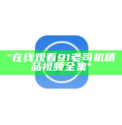 "在线观看91老司机精品视频全集"