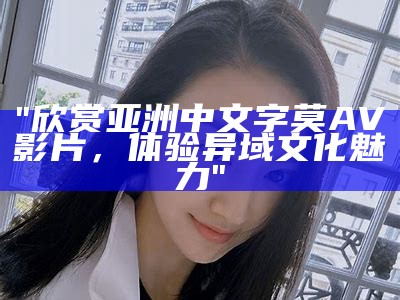 "欣赏亚洲中文字莫AV影片，体验异域文化魅力"