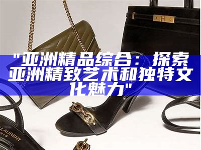 "亚洲精品综合：探索亚洲精致艺术和独特文化魅力"