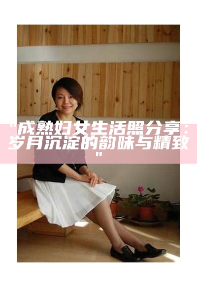 "成熟妇女生活照分享：岁月沉淀的韵味与精致"