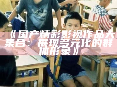 《国产精彩影视作品大集合：展现多元化的群体形象》