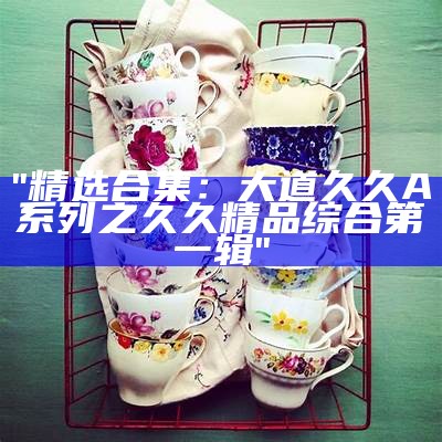 "精选合集：大道久久A系列之久久精品综合第一辑"