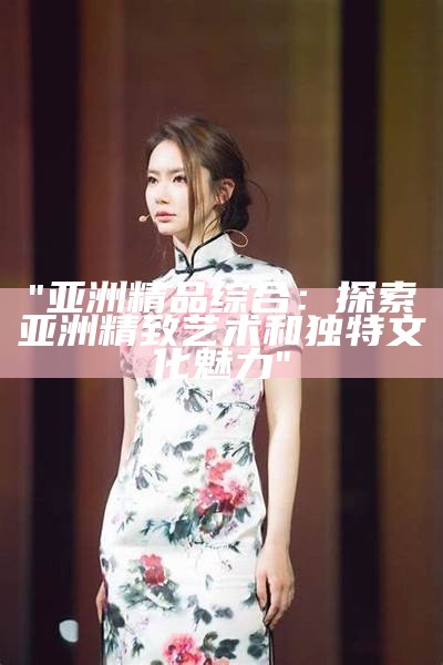 "亚洲精品综合：探索亚洲精致艺术和独特文化魅力"